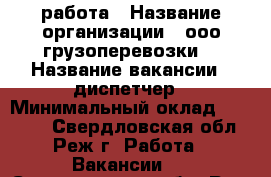 работа › Название организации ­ ооо“грузоперевозки“ › Название вакансии ­ диспетчер › Минимальный оклад ­ 35 000 - Свердловская обл., Реж г. Работа » Вакансии   . Свердловская обл.,Реж г.